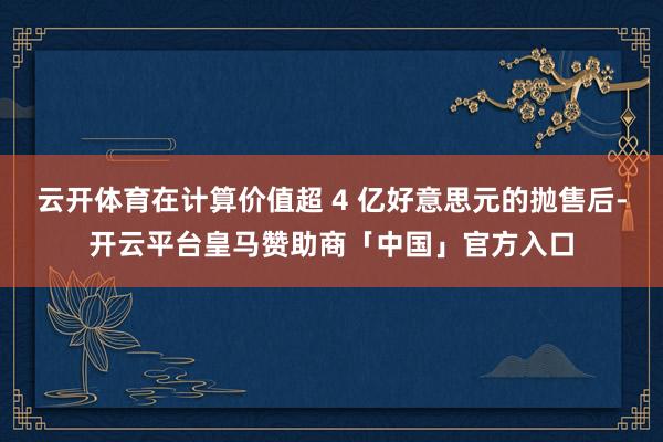 云开体育在计算价值超 4 亿好意思元的抛售后-开云平台皇马赞助商「中国」官方入口