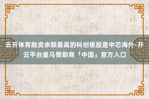 云开体育融资余额最高的科创板股是中芯海外-开云平台皇马赞助商「中国」官方入口