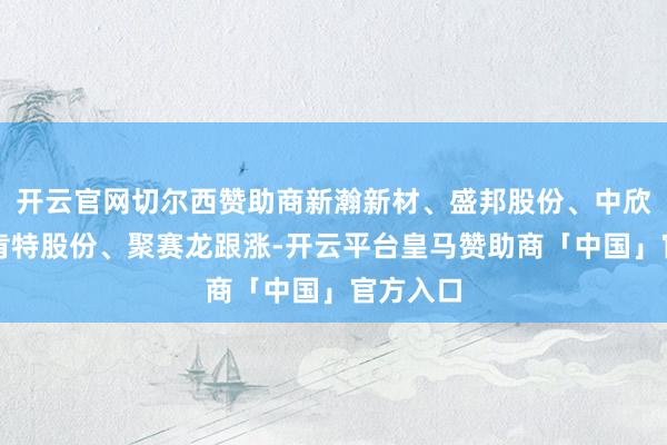 开云官网切尔西赞助商新瀚新材、盛邦股份、中欣氟材、肯特股份、聚赛龙跟涨-开云平台皇马赞助商「中国」官方入口