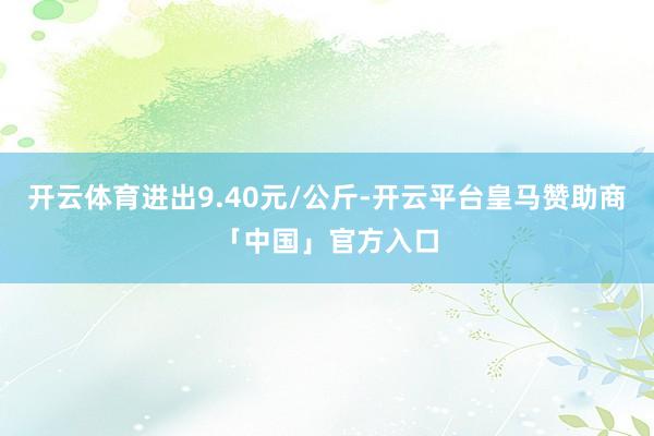 开云体育进出9.40元/公斤-开云平台皇马赞助商「中国」官方入口