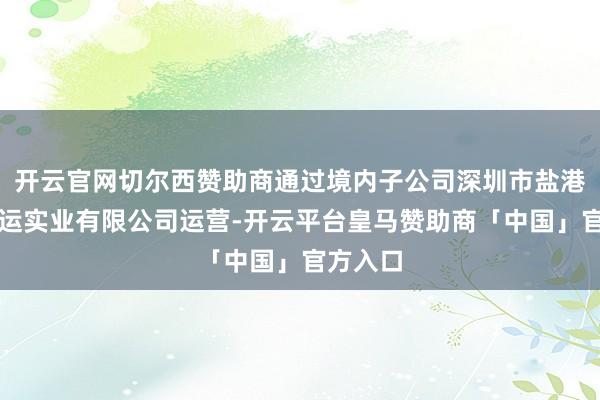 开云官网切尔西赞助商通过境内子公司深圳市盐港明珠货运实业有限公司运营-开云平台皇马赞助商「中国」官方入口