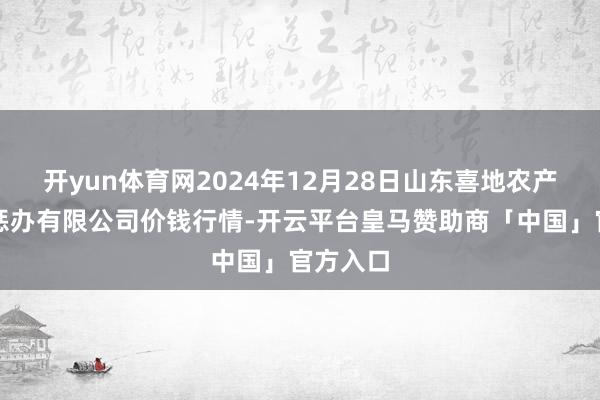 开yun体育网2024年12月28日山东喜地农产物商场惩办有限公司价钱行情-开云平台皇马赞助商「中国」官方入口