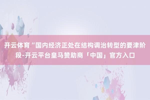 开云体育“国内经济正处在结构调治转型的要津阶段-开云平台皇马赞助商「中国」官方入口