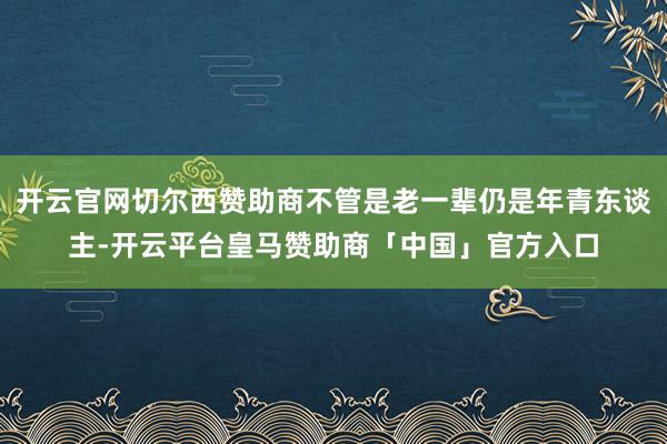 开云官网切尔西赞助商不管是老一辈仍是年青东谈主-开云平台皇马赞助商「中国」官方入口