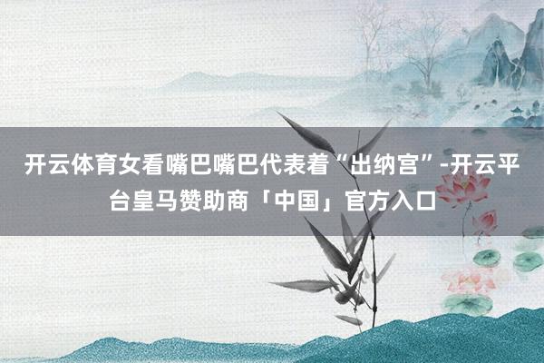 开云体育女看嘴巴嘴巴代表着“出纳宫”-开云平台皇马赞助商「中国」官方入口