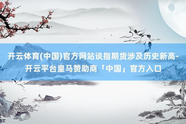 开云体育(中国)官方网站谈指期货涉及历史新高-开云平台皇马赞助商「中国」官方入口