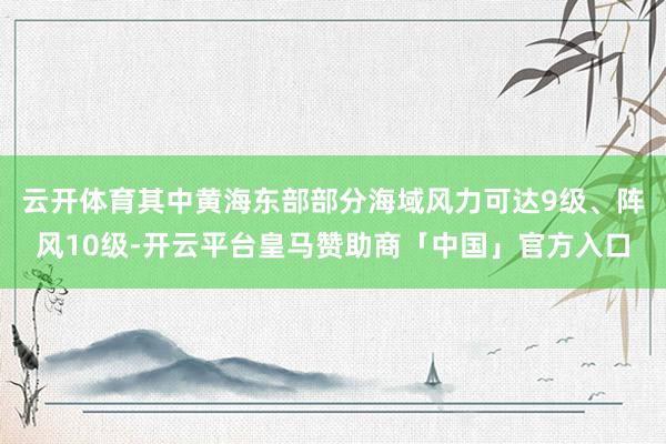云开体育其中黄海东部部分海域风力可达9级、阵风10级-开云平台皇马赞助商「中国」官方入口