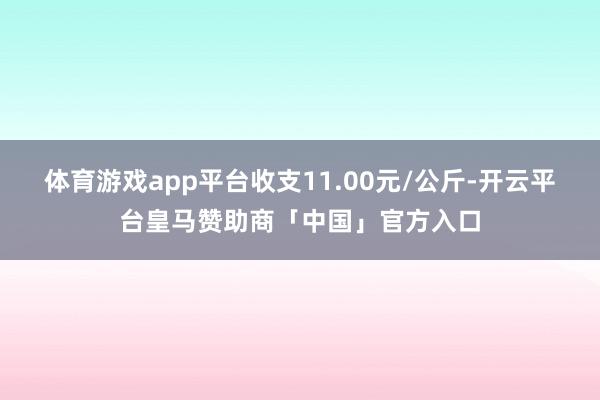 体育游戏app平台收支11.00元/公斤-开云平台皇马赞助商「中国」官方入口