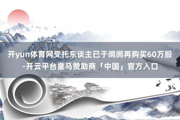 开yun体育网受托东谈主已于阛阓再购买60万股-开云平台皇马赞助商「中国」官方入口