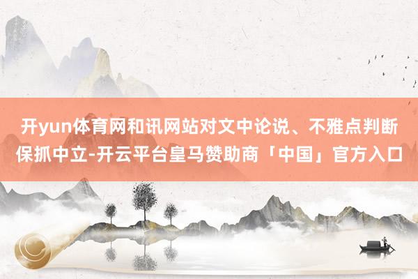 开yun体育网和讯网站对文中论说、不雅点判断保抓中立-开云平台皇马赞助商「中国」官方入口
