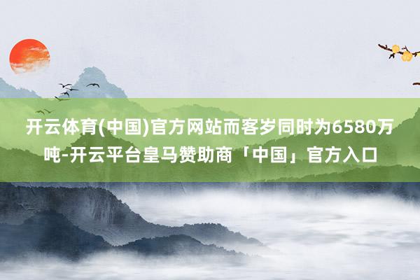 开云体育(中国)官方网站而客岁同时为6580万吨-开云平台皇马赞助商「中国」官方入口