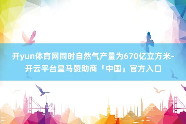 开yun体育网同时自然气产量为670亿立方米-开云平台皇马赞助商「中国」官方入口