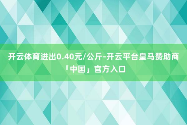 开云体育进出0.40元/公斤-开云平台皇马赞助商「中国」官方入口