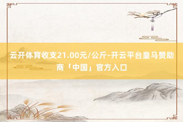 云开体育收支21.00元/公斤-开云平台皇马赞助商「中国」官方入口