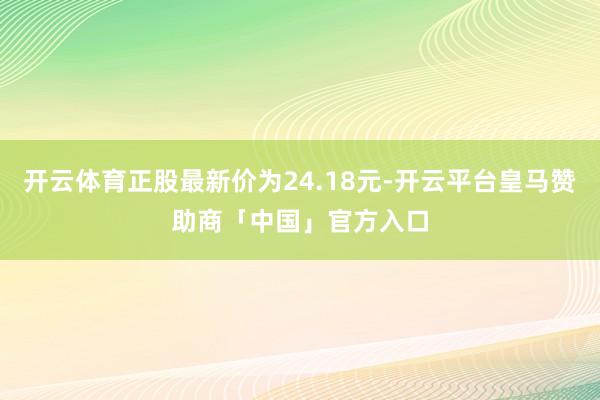 开云体育正股最新价为24.18元-开云平台皇马赞助商「中国」官方入口
