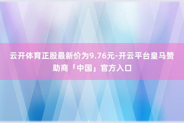云开体育正股最新价为9.76元-开云平台皇马赞助商「中国」官方入口
