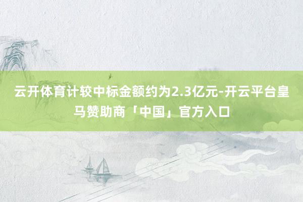 云开体育计较中标金额约为2.3亿元-开云平台皇马赞助商「中国」官方入口