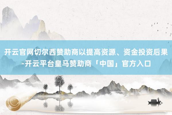 开云官网切尔西赞助商以提高资源、资金投资后果-开云平台皇马赞助商「中国」官方入口