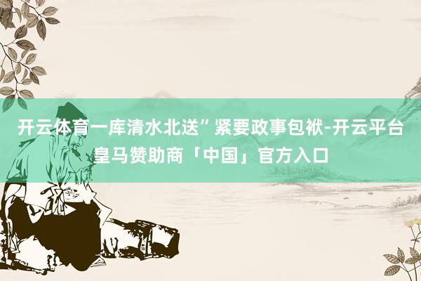 开云体育一库清水北送”紧要政事包袱-开云平台皇马赞助商「中国」官方入口
