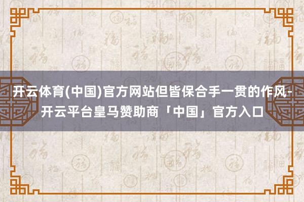开云体育(中国)官方网站但皆保合手一贯的作风-开云平台皇马赞助商「中国」官方入口