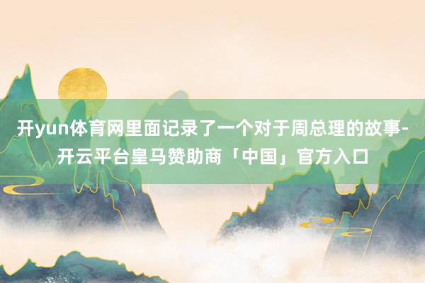 开yun体育网里面记录了一个对于周总理的故事-开云平台皇马赞助商「中国」官方入口