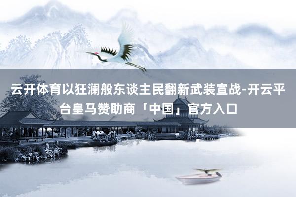 云开体育以狂澜般东谈主民翻新武装宣战-开云平台皇马赞助商「中国」官方入口
