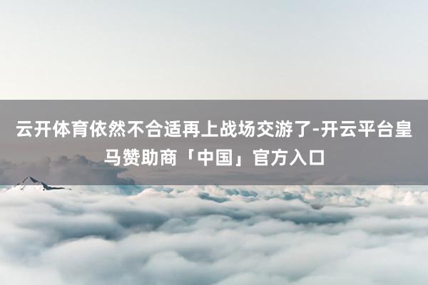 云开体育依然不合适再上战场交游了-开云平台皇马赞助商「中国」官方入口