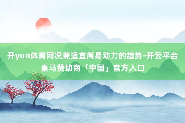 开yun体育网况兼适宜简易动力的趋势-开云平台皇马赞助商「中国」官方入口