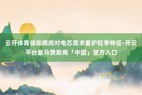 云开体育储能阛阓对电芯需求看护旺季特征-开云平台皇马赞助商「中国」官方入口