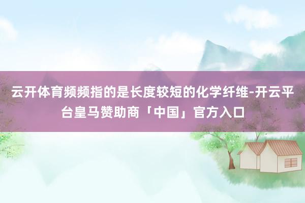 云开体育频频指的是长度较短的化学纤维-开云平台皇马赞助商「中国」官方入口