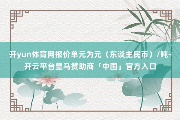开yun体育网报价单元为元（东谈主民币）/吨-开云平台皇马赞助商「中国」官方入口