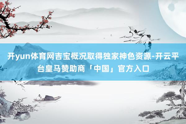 开yun体育网吉宝概况取得独家神色资源-开云平台皇马赞助商「中国」官方入口