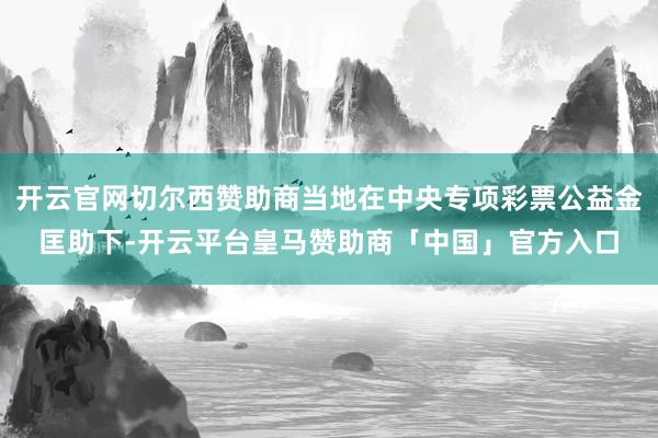 开云官网切尔西赞助商当地在中央专项彩票公益金匡助下-开云平台皇马赞助商「中国」官方入口