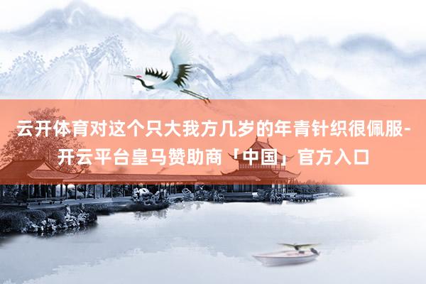 云开体育对这个只大我方几岁的年青针织很佩服-开云平台皇马赞助商「中国」官方入口