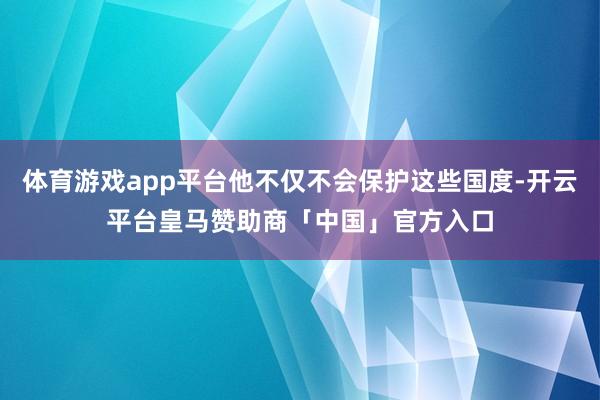 体育游戏app平台他不仅不会保护这些国度-开云平台皇马赞助商「中国」官方入口