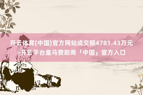 开云体育(中国)官方网站成交额4781.43万元-开云平台皇马赞助商「中国」官方入口