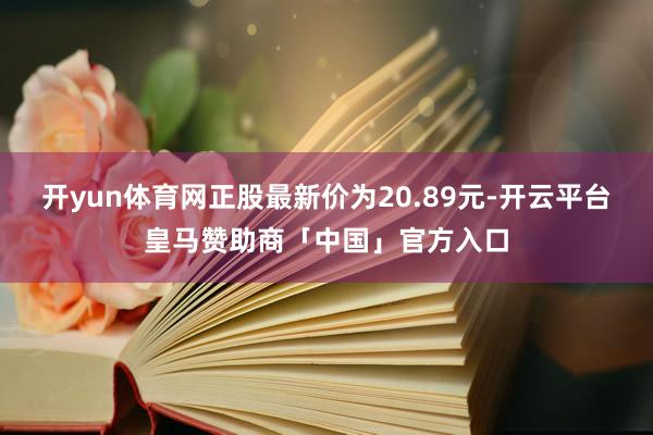 开yun体育网正股最新价为20.89元-开云平台皇马赞助商「中国」官方入口
