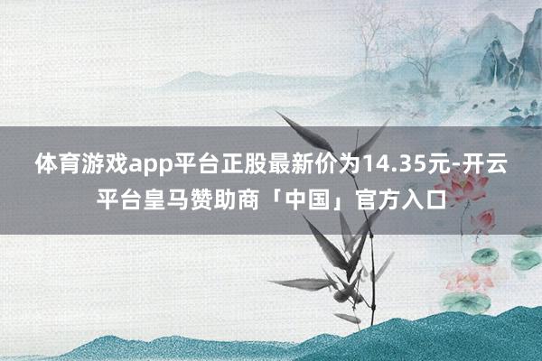 体育游戏app平台正股最新价为14.35元-开云平台皇马赞助商「中国」官方入口