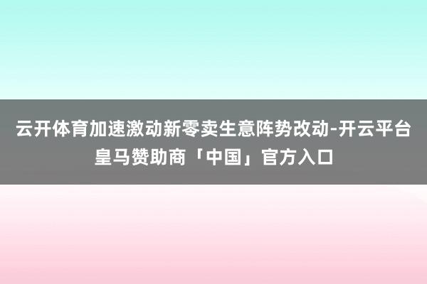 云开体育加速激动新零卖生意阵势改动-开云平台皇马赞助商「中国」官方入口