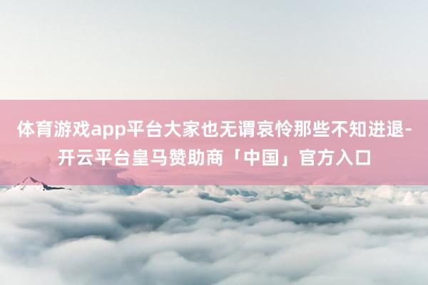 体育游戏app平台大家也无谓哀怜那些不知进退-开云平台皇马赞助商「中国」官方入口