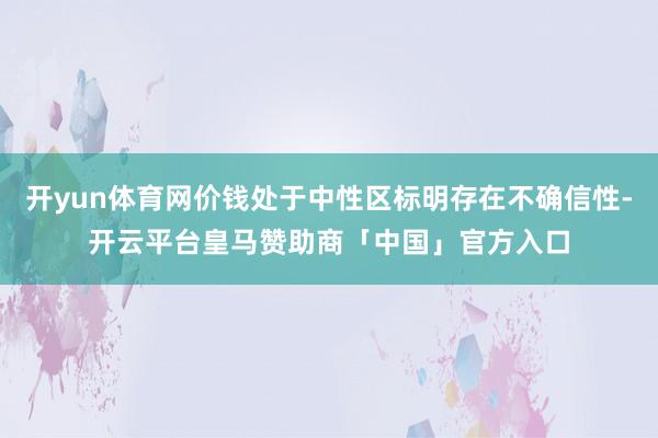 开yun体育网价钱处于中性区标明存在不确信性-开云平台皇马赞助商「中国」官方入口