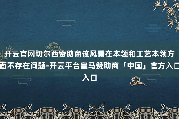 开云官网切尔西赞助商该风景在本领和工艺本领方面不存在问题-开云平台皇马赞助商「中国」官方入口