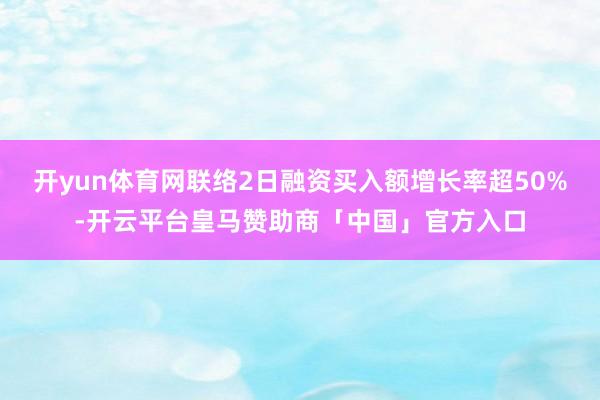 开yun体育网联络2日融资买入额增长率超50%-开云平台皇马赞助商「中国」官方入口