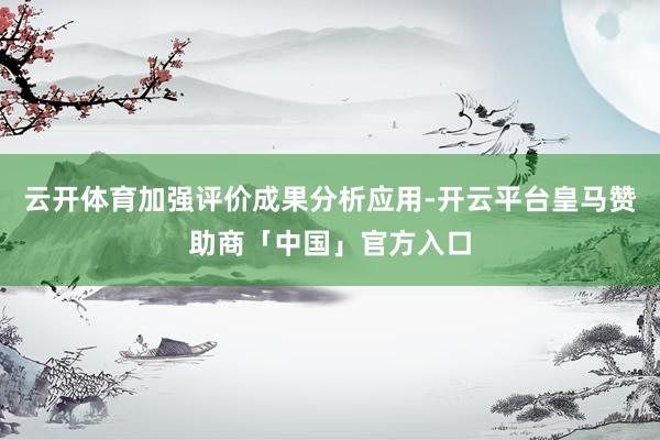 云开体育加强评价成果分析应用-开云平台皇马赞助商「中国」官方入口