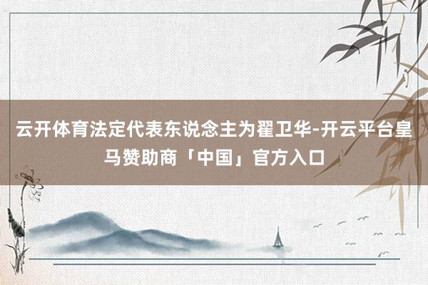 云开体育法定代表东说念主为翟卫华-开云平台皇马赞助商「中国」官方入口
