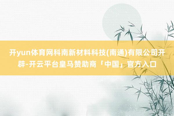 开yun体育网科南新材料科技(南通)有限公司开辟-开云平台皇马赞助商「中国」官方入口