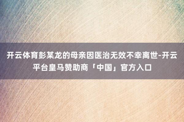开云体育彭某龙的母亲因医治无效不幸离世-开云平台皇马赞助商「中国」官方入口