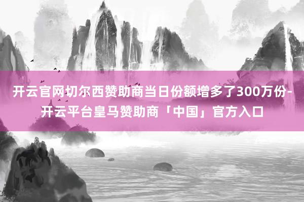 开云官网切尔西赞助商当日份额增多了300万份-开云平台皇马赞助商「中国」官方入口