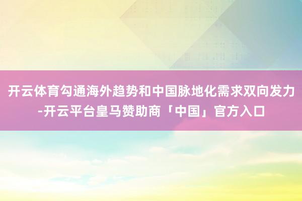开云体育勾通海外趋势和中国脉地化需求双向发力-开云平台皇马赞助商「中国」官方入口