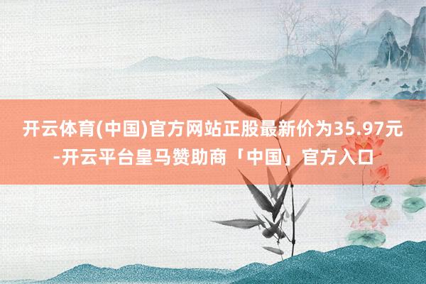 开云体育(中国)官方网站正股最新价为35.97元-开云平台皇马赞助商「中国」官方入口
